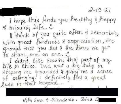 I hope this finds you healthy & happy and enjoying life. I think of you quite often & remember, with great fondness and appreciation, the groups that you led and the times we got to share, one on one. I didn't like leaving that part of my life in Chico. DAC was a big help in keeping me grounded & giving me a sense of belonging. I definitely feel a great loss in that regard..., With love and friendship, Gina J. Letter from DAC TBI Client who has moved away - Letter reads: I hope this finds you healthy & happy and enjoying life. I think of you quite often & remember, with great fondness and appreciation, the groups that you led and the times we got to share, one on one. I didn't like leaving that part of my life in Chico. DAC was a big help in keeping me grounded & giving me a sense of belonging. I definitely feel a great loss in that regard..., With love and friendship, Gina J.